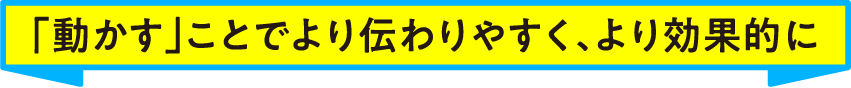 「動かす」ことでより伝わりやすく、より効果的に